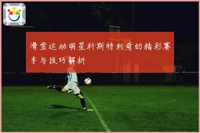 滑雪运动明星科斯特利奇的精彩赛季与技巧解析
