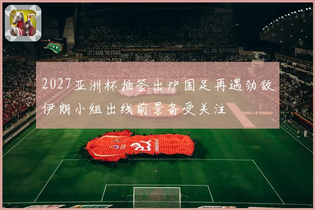 2027亚洲杯抽签出炉国足再遇劲敌伊朗小组出线前景备受关注