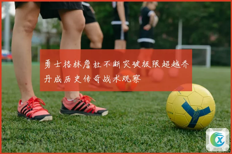 勇士格林詹杜不断突破极限超越乔丹成历史传奇战术观察