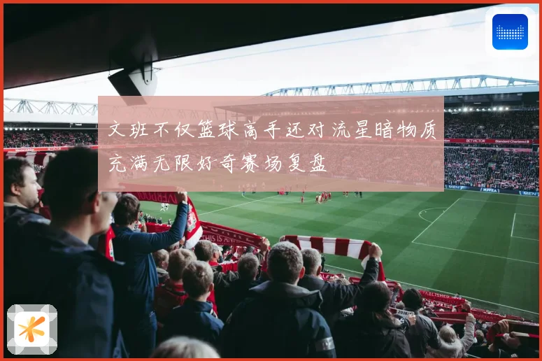 文班不仅篮球高手还对流星暗物质充满无限好奇赛场复盘