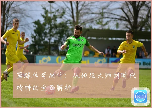 篮球传奇纳什：从控场大师到时代精神的全面解析