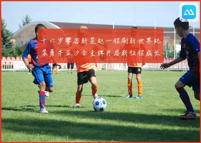 十六岁攀岩新星赵一程刷新世界纪录勇夺亚沙会金牌开启新征程成长观察