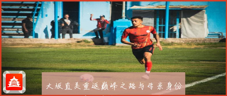 大坂直美重返巅峰之路与母亲身份交织下的赛场新挑战和自我突破成长观察