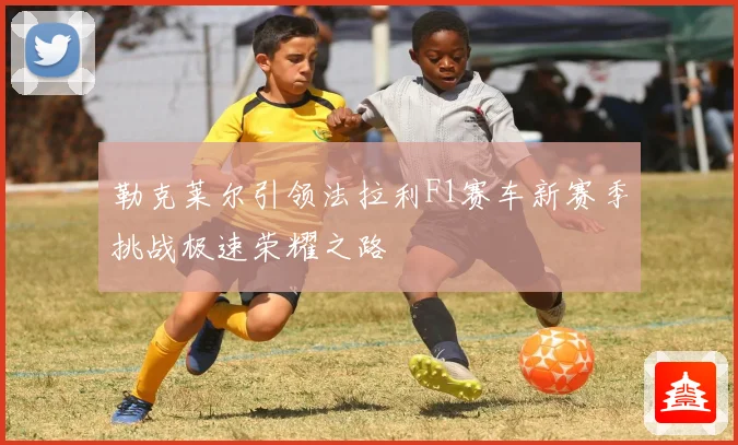 勒克莱尔引领法拉利F1赛车新赛季挑战极速荣耀之路