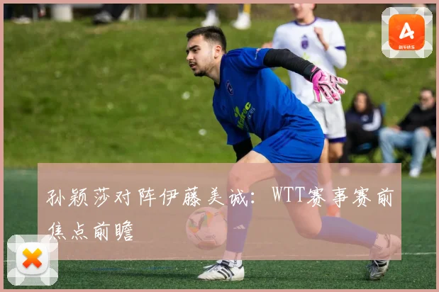 孙颖莎对阵伊藤美诚：WTT赛事赛前焦点前瞻