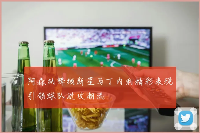 阿森纳锋线新星马丁内利精彩表现引领球队进攻潮流