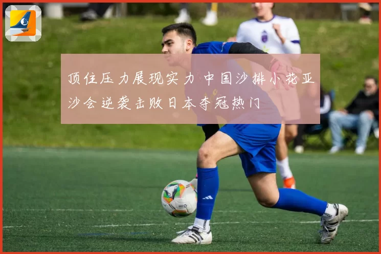 顶住压力展现实力 中国沙排小花亚沙会逆袭击败日本夺冠热门