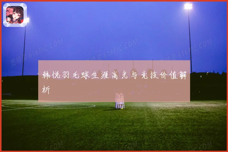 韩悦羽毛球生涯高光与竞技价值解析