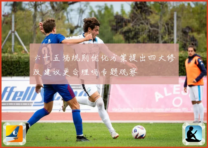 六十五场规则优化方案提出四大修改建议更合理吗专题观察