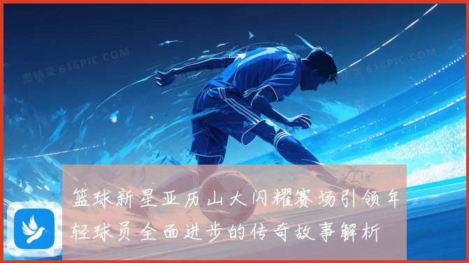 篮球新星亚历山大闪耀赛场引领年轻球员全面进步的传奇故事解析