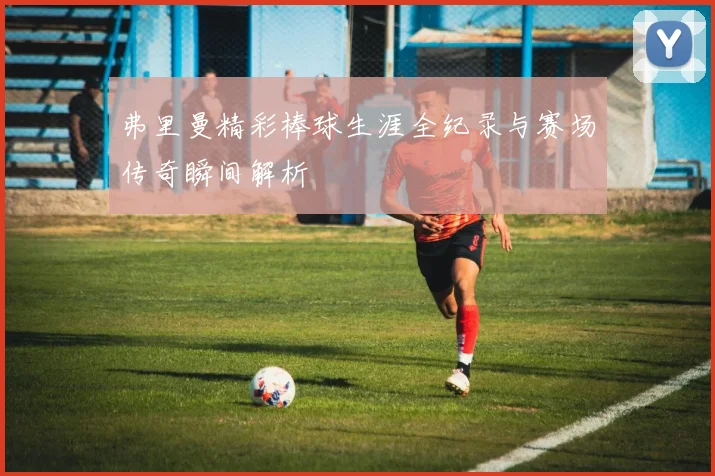 弗里曼精彩棒球生涯全纪录与赛场传奇瞬间解析