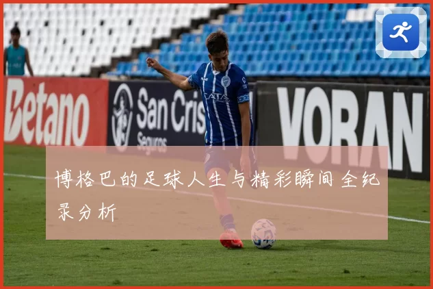 博格巴的足球人生与精彩瞬间全纪录分析